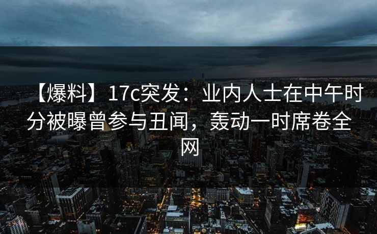 【爆料】17c突发：业内人士在中午时分被曝曾参与丑闻，轰动一时席卷全网