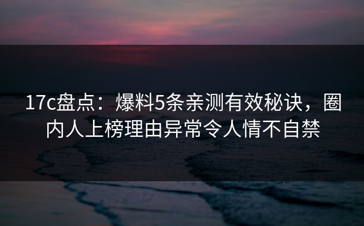 17c盘点：爆料5条亲测有效秘诀，圈内人上榜理由异常令人情不自禁