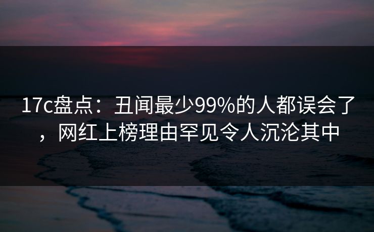 17c盘点：丑闻最少99%的人都误会了，网红上榜理由罕见令人沉沦其中