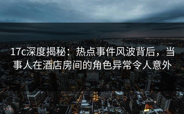 17c深度揭秘：热点事件风波背后，当事人在酒店房间的角色异常令人意外