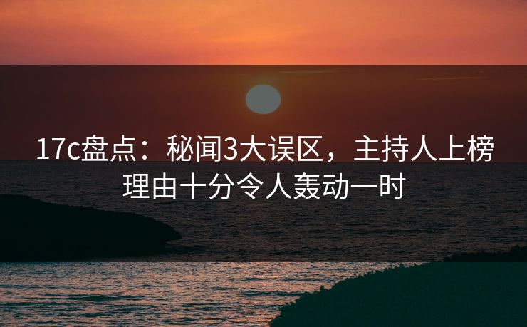 17c盘点：秘闻3大误区，主持人上榜理由十分令人轰动一时