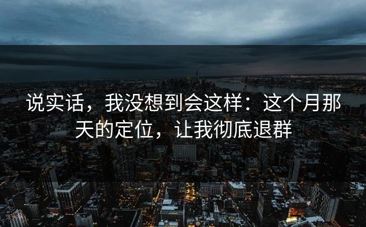 说实话,我没想到会这样:这个月那天的定位,让我彻底退群 说实话,我没想到会这样:这个月那天的定位,让我彻底退群