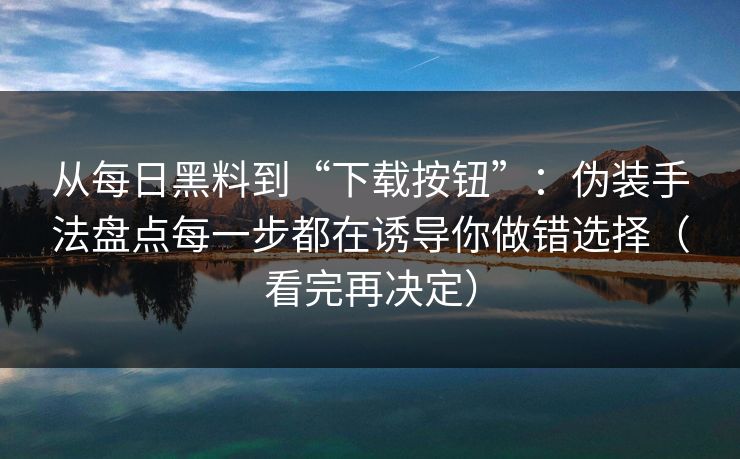 从每日黑料到“下载按钮”：伪装手法盘点每一步都在诱导你做错选择（看完再决定）
