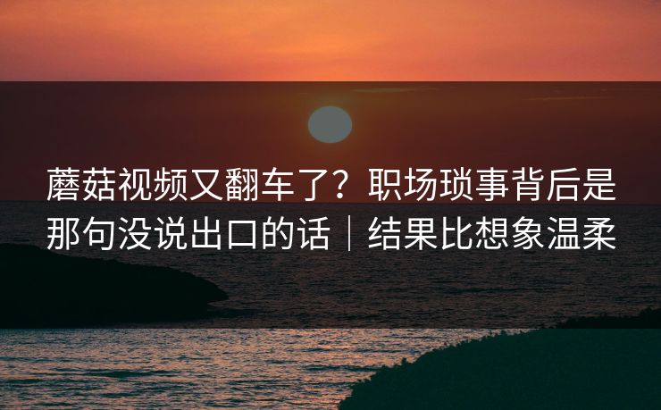 蘑菇视频又翻车了?职场琐事背后是那句没说出口的话|结果比想象温柔 蘑菇视频又翻车了?职场琐事背后是那句没说出口的话|结果比想象温柔