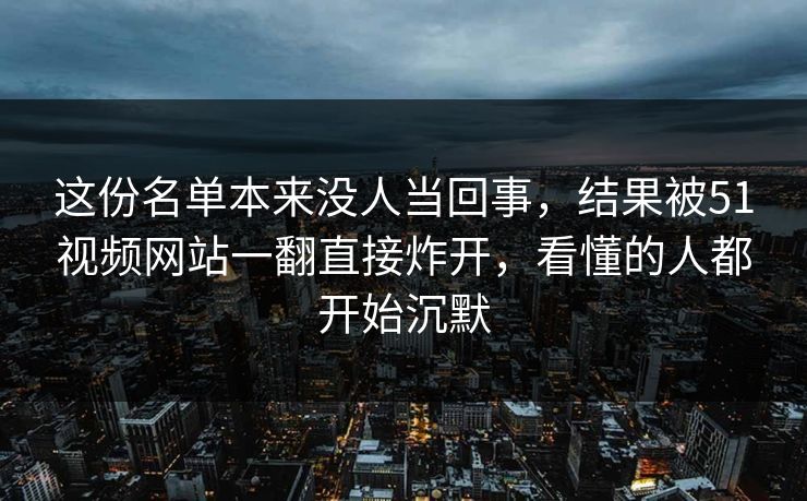 这份名单本来没人当回事，结果被51视频网站一翻直接炸开，看懂的人都开始沉默