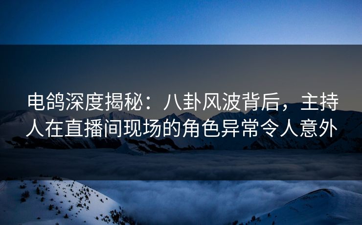 电鸽深度揭秘：八卦风波背后，主持人在直播间现场的角色异常令人意外