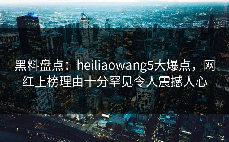 黑料盘点:heiliaowang5大爆点,网红上榜理由十分罕见令人震撼人心 黑料盘点:heiliaowang5大爆点,网红上榜理由十分罕见令人震撼人心