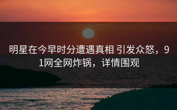 明星在今早时分遭遇真相 引发众怒，91网全网炸锅，详情围观