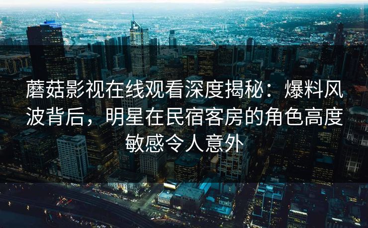 蘑菇影视在线观看深度揭秘：爆料风波背后，明星在民宿客房的角色高度敏感令人意外