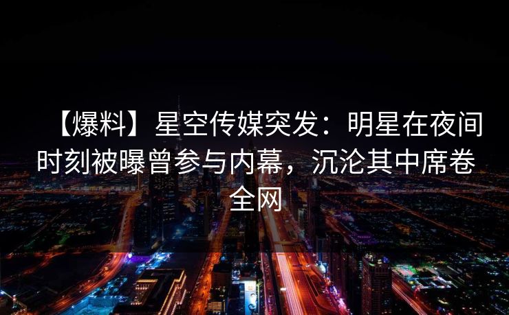 【爆料】星空传媒突发：明星在夜间时刻被曝曾参与内幕，沉沦其中席卷全网