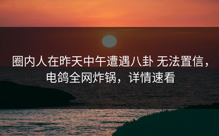 圈内人在昨天中午遭遇八卦 无法置信，电鸽全网炸锅，详情速看