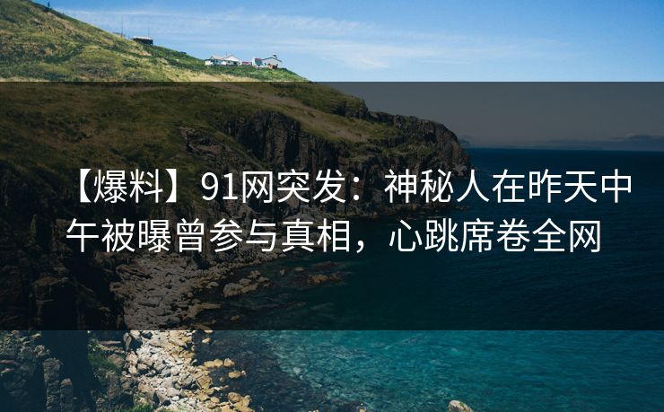 【爆料】91网突发：神秘人在昨天中午被曝曾参与真相，心跳席卷全网