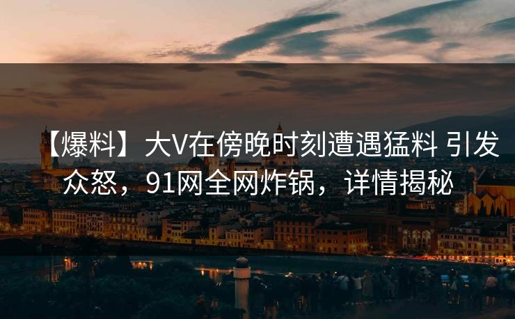 【爆料】大V在傍晚时刻遭遇猛料 引发众怒，91网全网炸锅，详情揭秘