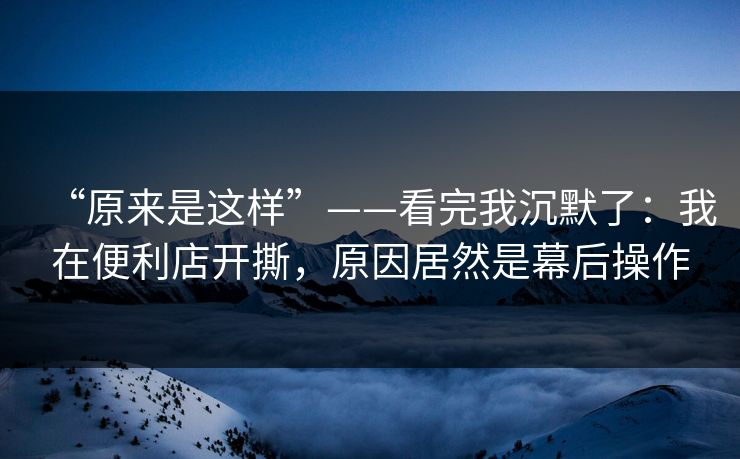 “原来是这样”——看完我沉默了：我在便利店开撕，原因居然是幕后操作