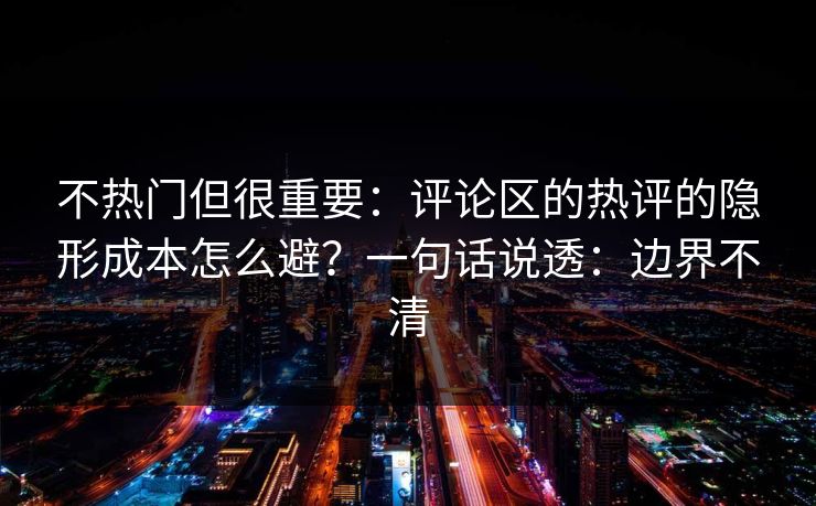 不热门但很重要：评论区的热评的隐形成本怎么避？一句话说透：边界不清