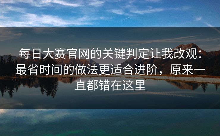 每日大赛官网的关键判定让我改观:最省时间的做法更适合进阶,原来一直都错在这里 每日大赛官网的关键判定让我改观:最省时间的做法更适合进阶,原来一直都错在这里