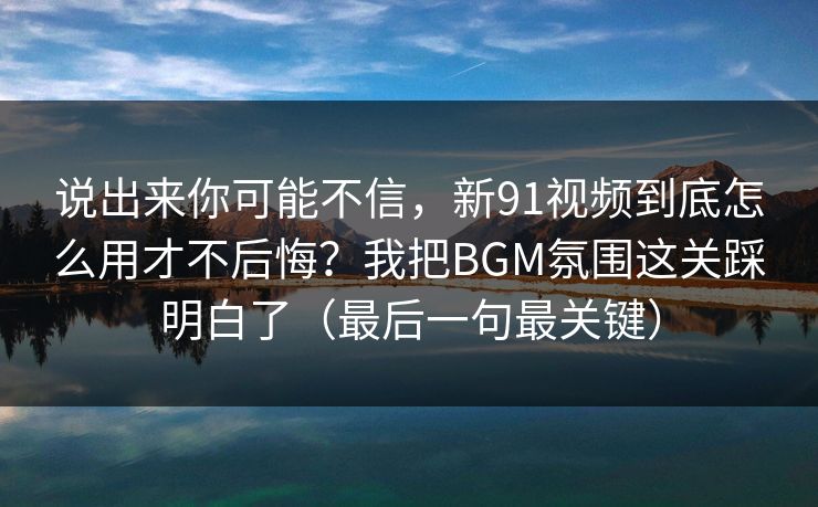 说出来你可能不信，新91视频到底怎么用才不后悔？我把BGM氛围这关踩明白了（最后一句最关键）